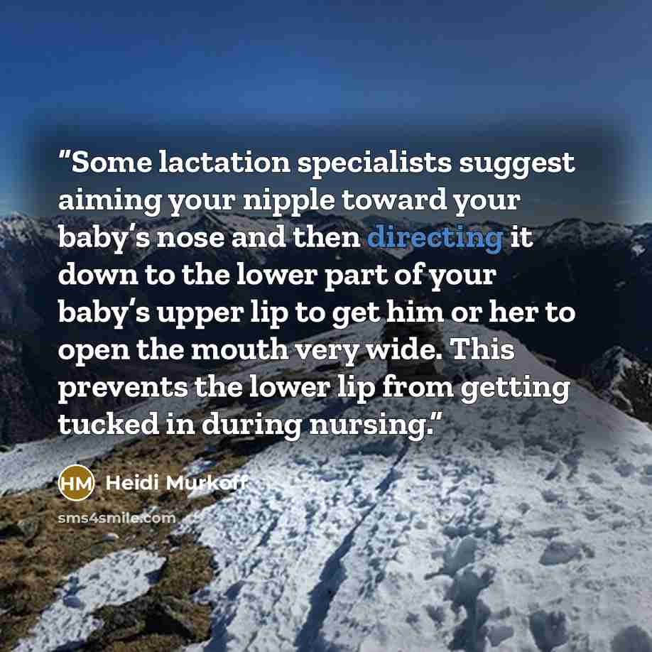 “Some lactation specialists suggest aiming your nipple toward your baby’s nose and then directing it down to the lower part of your baby’s upper lip to get him or her to open the mouth very wide. This prevents the lower lip from getting tucked in during nursing.” quote by Heidi Murkoff