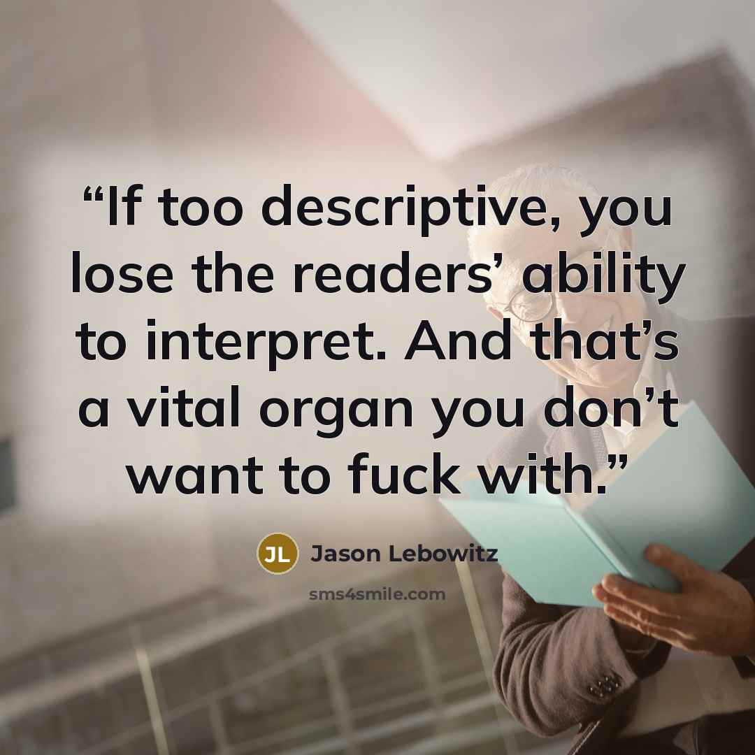 “If too descriptive, you lose the readers’ ability to interpret. And that’s a vital organ you don’t want to fuck with.” quote by Jason Lebowitz