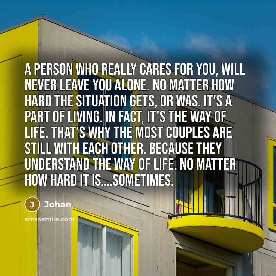 “A person who really cares for you, will never leave you alone. No matter how hard the situation gets, or was. It's a part of living. In fact, it's the way of life. That's why the most couples are still with each other. Because they understand the way of life. No matter how hard it is….sometimes.” quote by Johan