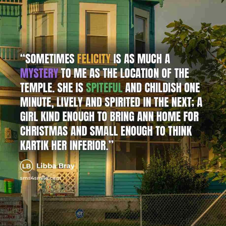 “Sometimes Felicity is as much a mystery to me as the location of the Temple. She is spiteful and childish one minute, lively and spirited in the next; a girl kind enough to bring Ann home for Christmas and small enough to think Kartik her inferior.” quote by Libba Bray
