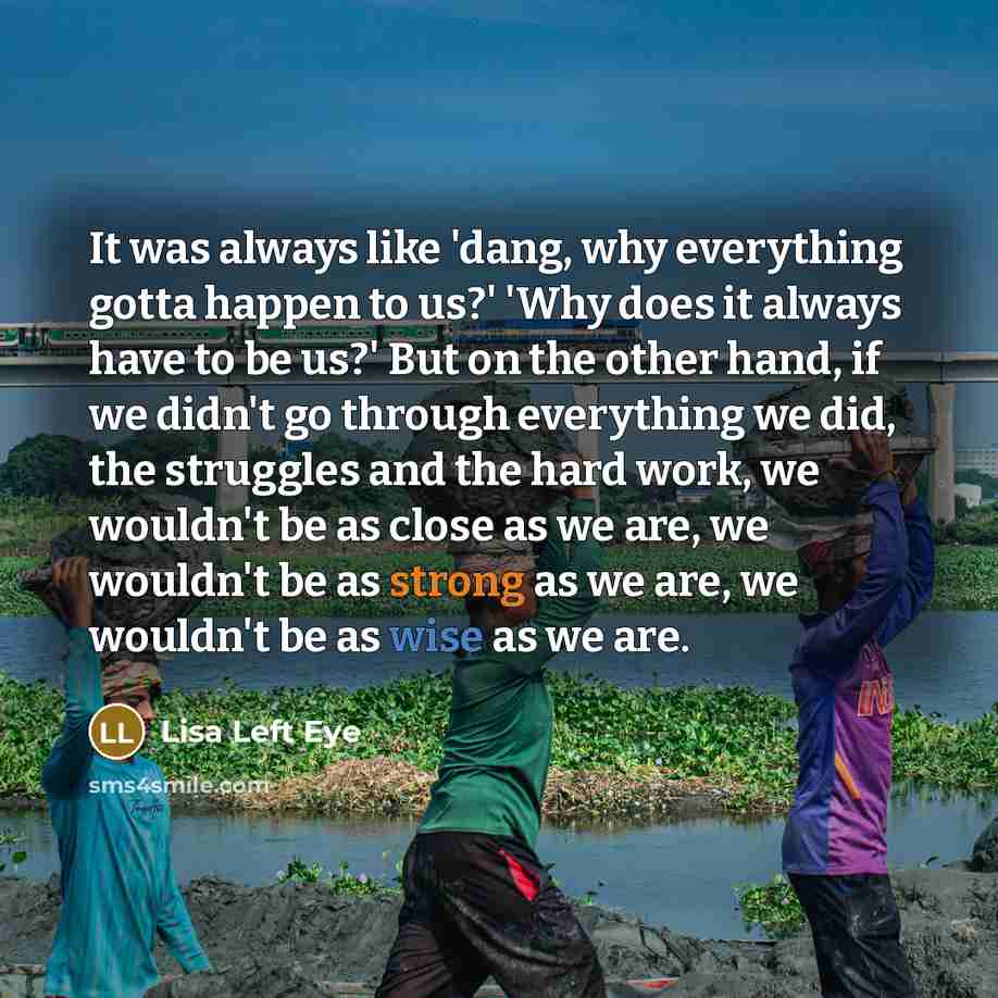“It was always like 'dang, why everything gotta happen to us?' 'Why does it always have to be us?' But on the other hand, if we didn't go through everything we did, the struggles and the hard work, we wouldn't be as close as we are, we wouldn't be as strong as we are, we wouldn't be as wise as we…” quote by Lisa Left Eye