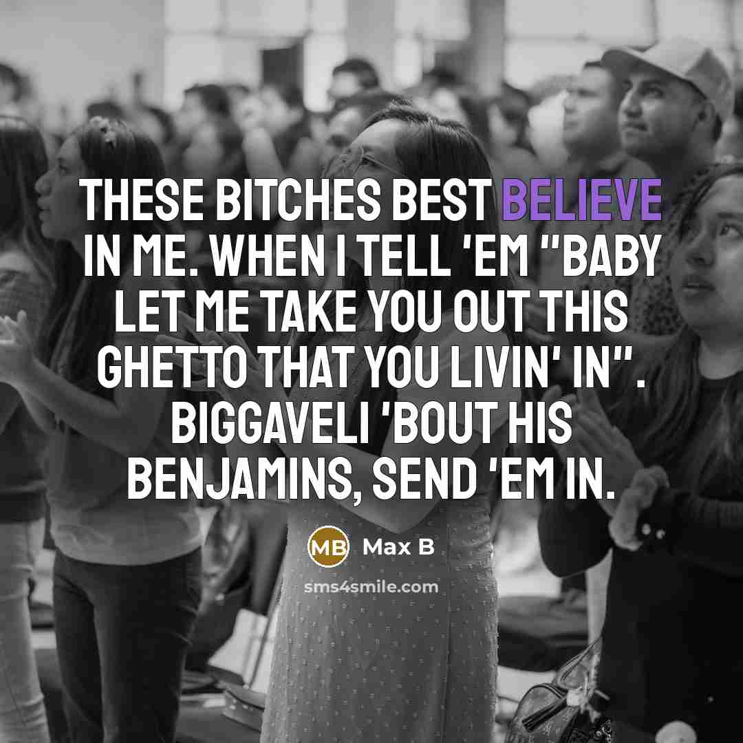 “These bitches best believe in me. When I tell 'em "Baby let me take you out this ghetto that you livin' in". Biggaveli 'bout his Benjamins, send 'em in.” quote by Max B