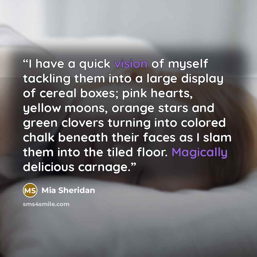 “I have a quick vision of myself tackling them into a large display of cereal boxes; pink hearts, yellow moons, orange stars and green clovers turning into colored chalk beneath their faces as I slam them into the tiled floor. Magically delicious carnage.” quote by Mia Sheridan