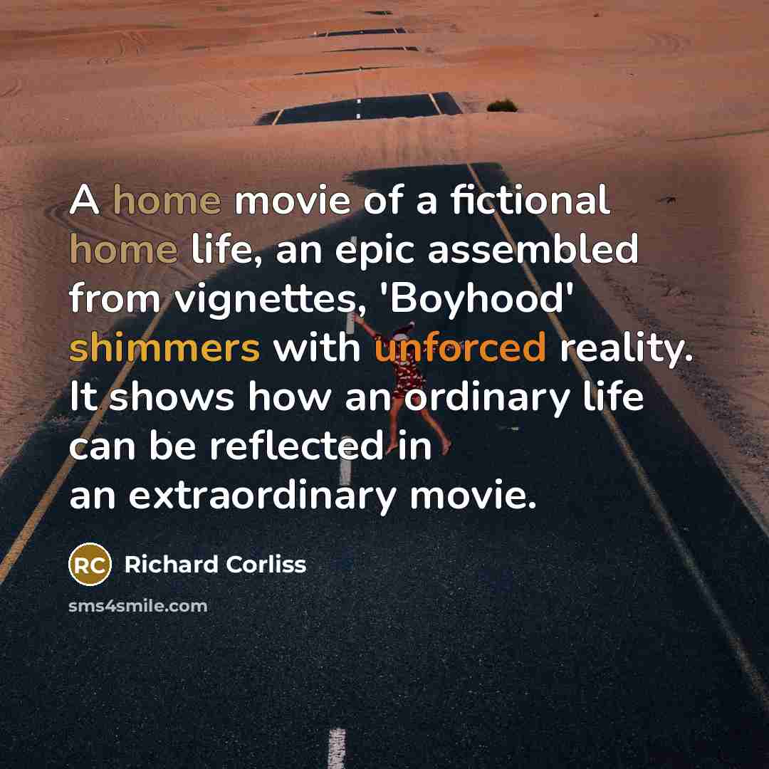 “A home movie of a fictional home life, an epic assembled from vignettes, 'Boyhood' shimmers with unforced reality. It shows how an ordinary life can be reflected in an extraordinary movie.” quote by Richard Corliss