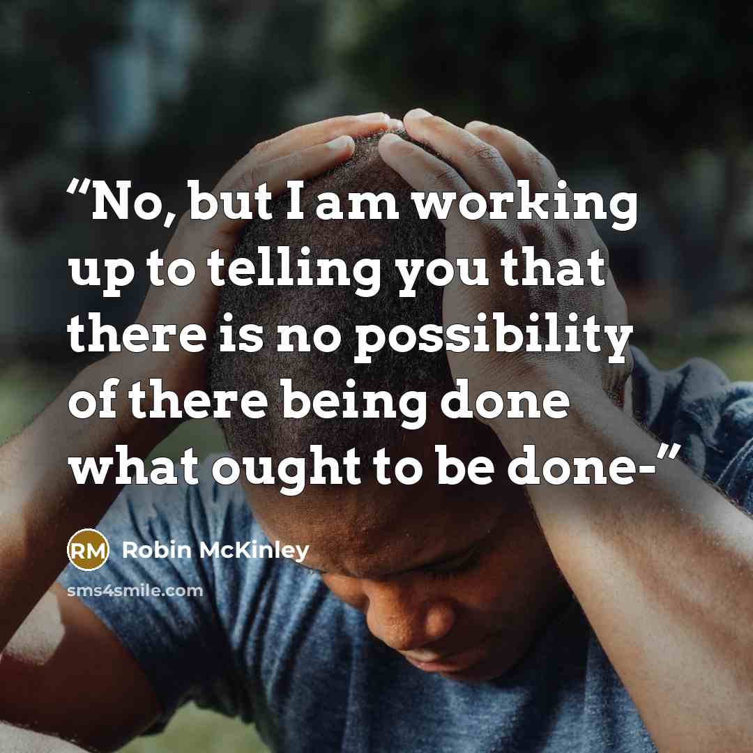 “No, but I am working up to telling you that there is no possibility of there being done what ought to be done-” quote by Robin McKinley