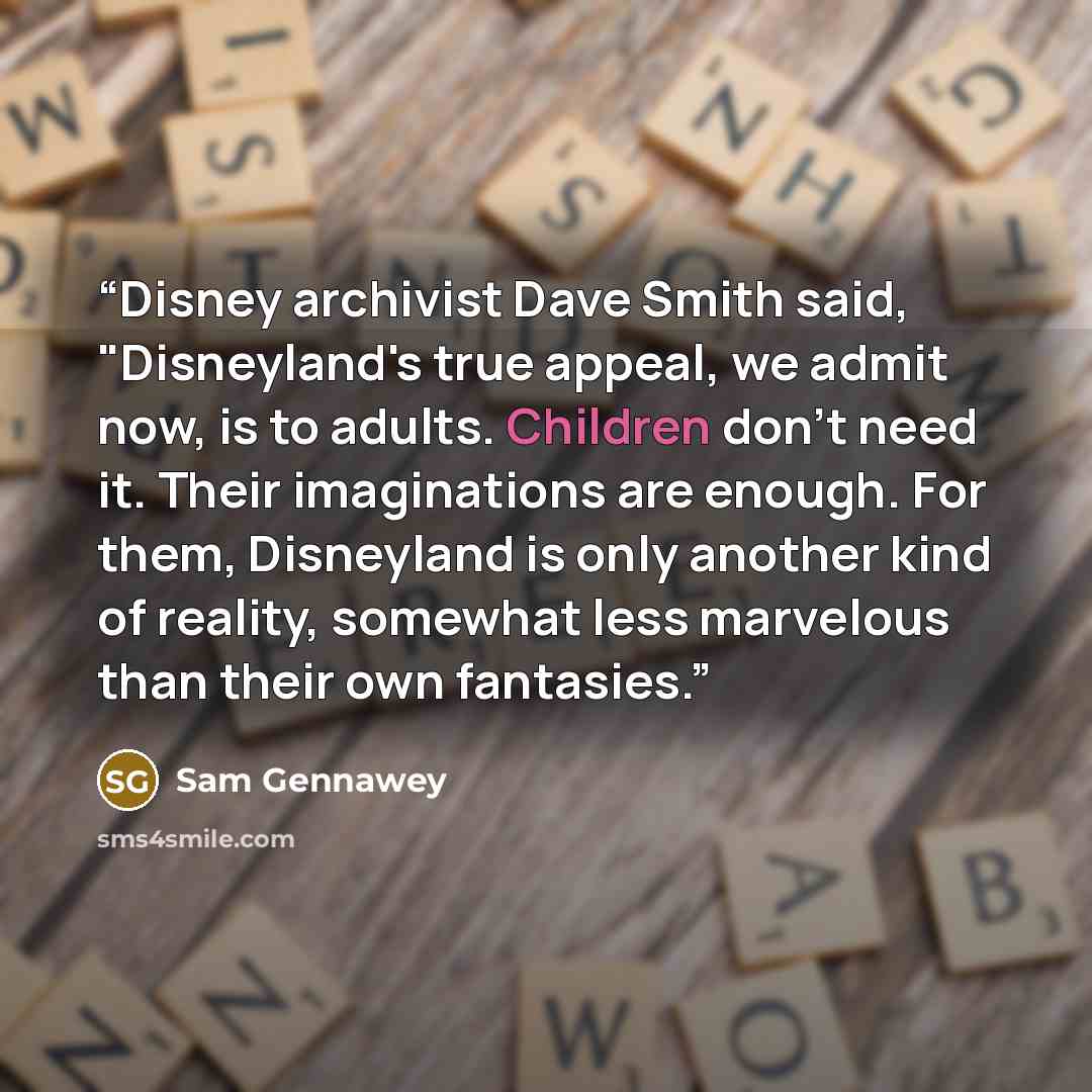 “Disney archivist Dave Smith said, "Disneyland's true appeal, we admit now, is to adults. Children don't need it. Their imaginations are enough. For them, Disneyland is only another kind of reality, somewhat less marvelous than their own fantasies.” quote by Sam Gennawey