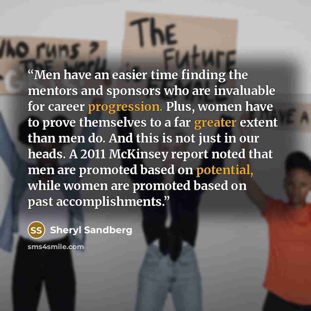 “Men have an easier time finding the mentors and sponsors who are invaluable for career progression. Plus, women have to prove themselves to a far greater extent than men do. And this is not just in our heads. A 2011 McKinsey report noted that men are promoted based on potential, while women are…” quote by Sheryl Sandberg
