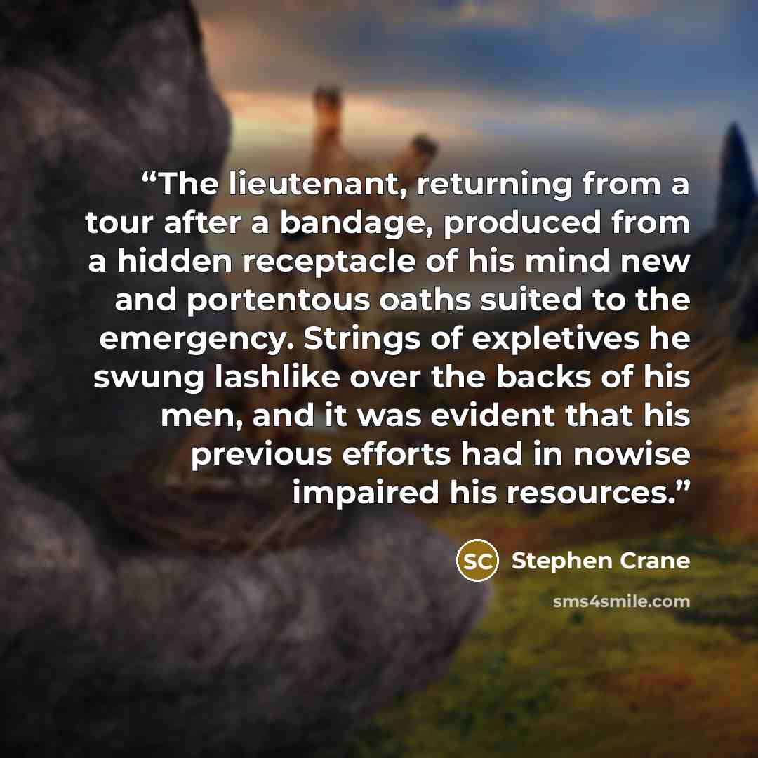 “The lieutenant, returning from a tour after a bandage, produced from a hidden receptacle of his mind new and portentous oaths suited to the emergency. Strings of expletives he swung lashlike over the backs of his men, and it was evident that his previous efforts had in nowise impaired his resources.” quote by Stephen Crane