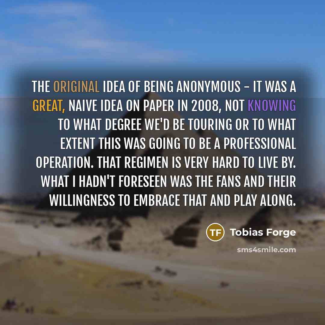 “The original idea of being anonymous - it was a great, naive idea on paper in 2008, not knowing to what degree we'd be touring or to what extent this was going to be a professional operation. That regimen is very hard to live by. What I hadn't foreseen was the fans and their willingness to embrace…” quote by Tobias Forge