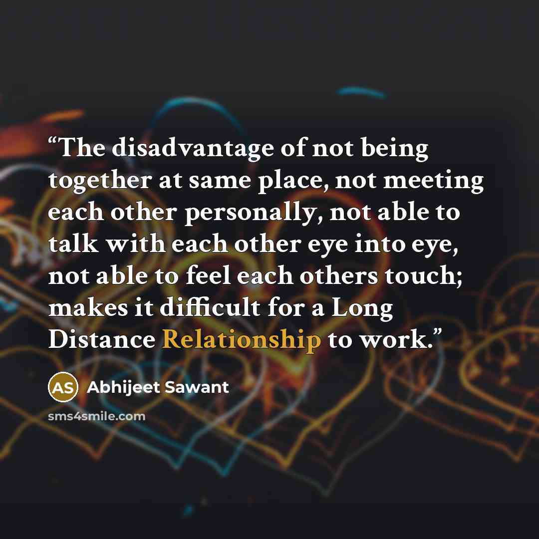 “The disadvantage of not being together at same place, not meeting each other personally, not able to talk with each other eye into eye, not able to feel each others touch; makes it difficult for a Long Distance Relationship to work.” quote by Abhijeet Sawant
