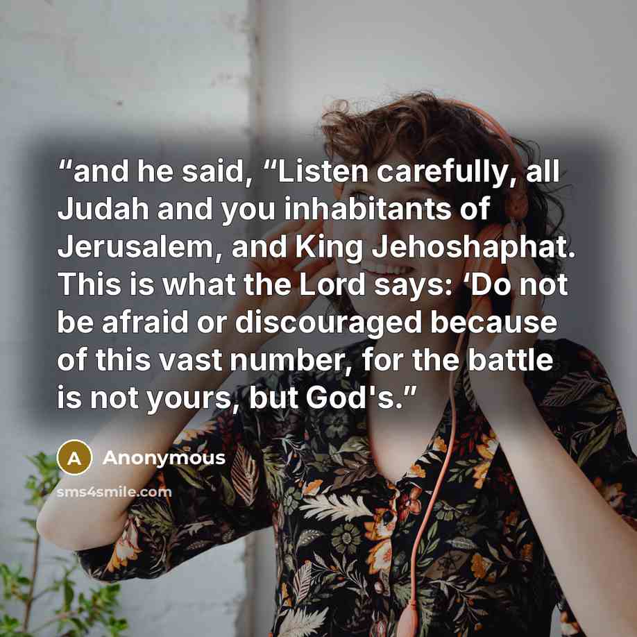 “and he said, “Listen carefully, all Judah and you inhabitants of Jerusalem, and King Jehoshaphat. This is what the Lord says: ‘Do not be afraid or discouraged because of this vast number, for the battle is not yours, but God's.” quote by Anonymous