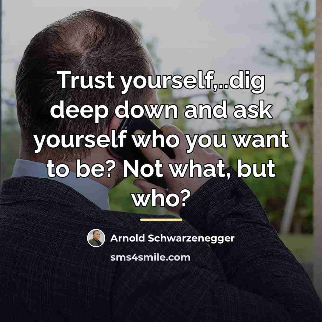 “Trust yourself,..dig deep down and ask yourself who you want…” quote by Arnold Schwarzenegger