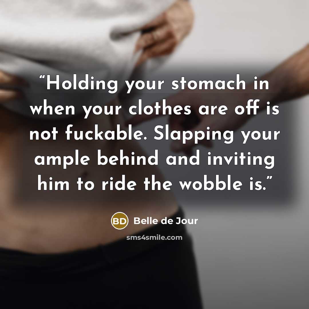 “Holding your stomach in when your clothes are off is not fuckable. Slapping your ample behind and inviting him to ride the wobble is.” quote by Belle de Jour