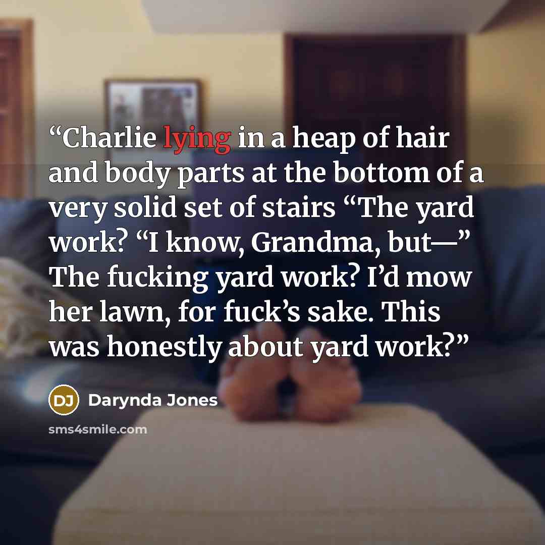 “Charlie lying in a heap of hair and body parts at the bottom of a very solid set of stairs “The yard work? “I know, Grandma, but—” The fucking yard work? I’d mow her lawn, for fuck’s sake. This was honestly about yard work?” quote by Darynda Jones