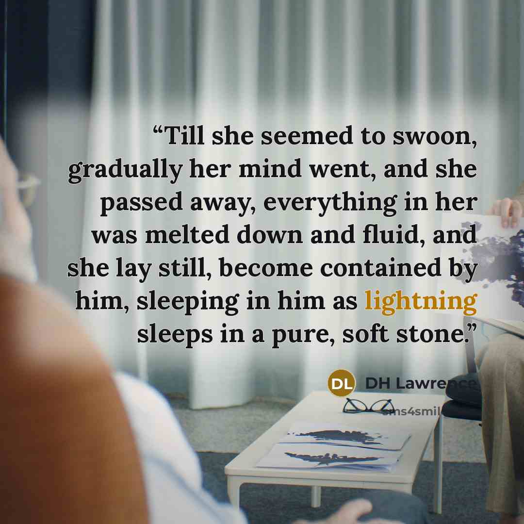 “Till she seemed to swoon, gradually her mind went, and she passed away, everything in her was melted down and fluid, and she lay still, become contained by him, sleeping in him as lightning sleeps in a pure, soft stone.” quote by DH Lawrence