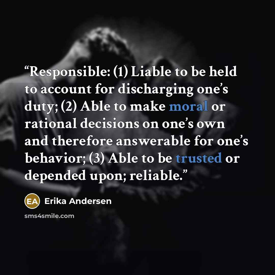 “Responsible: (1) Liable to be held to account for discharging one’s duty; (2) Able to make moral or rational decisions on one’s own and therefore answerable for one’s behavior; (3) Able to be trusted or depended upon; reliable.” quote by Erika Andersen