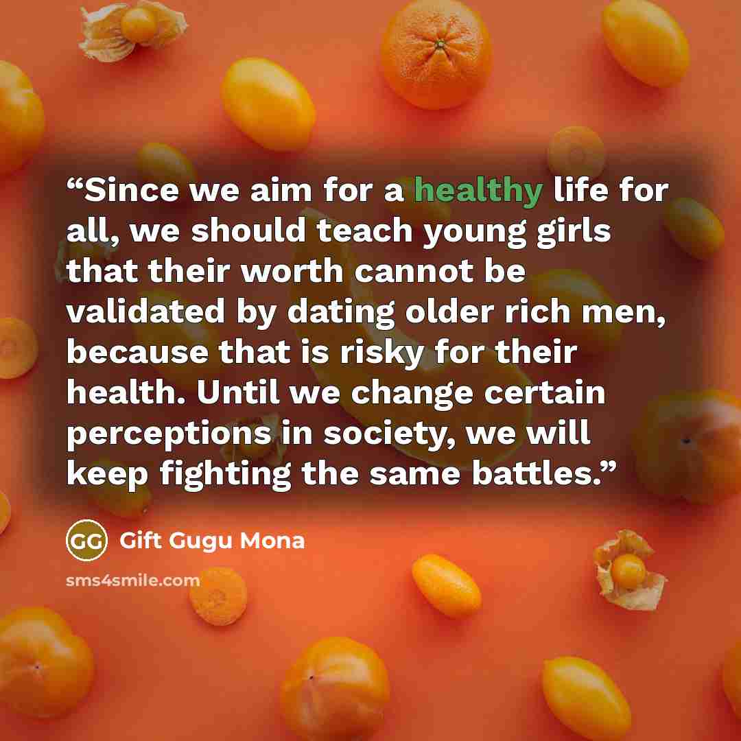 “Since we aim for a healthy life for all, we should teach young girls that their worth cannot be validated by dating older rich men, because that is risky for their health. Until we change certain perceptions in society, we will keep fighting the same battles.” quote by Gift Gugu Mona