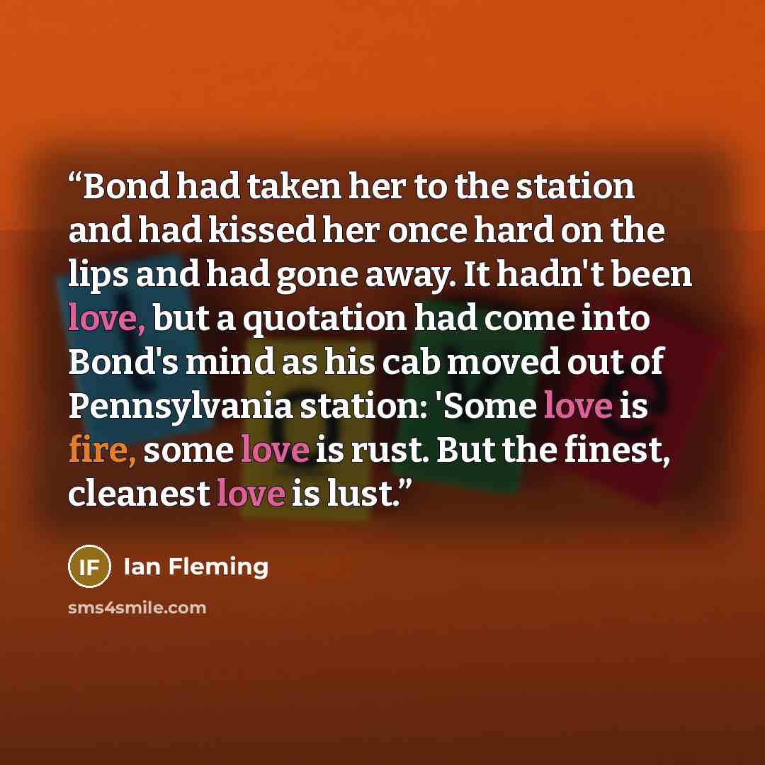 “Bond had taken her to the station and had kissed her once hard on the lips and had gone away. It hadn't been love, but a quotation had come into Bond's mind as his cab moved out of Pennsylvania station: 'Some love is fire, some love is rust. But the finest, cleanest love is lust.” quote by Ian Fleming