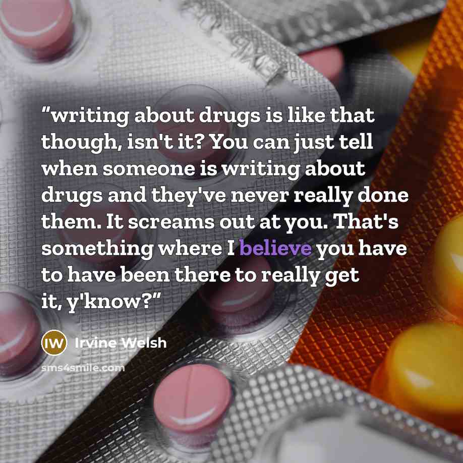 “writing about drugs is like that though, isn't it? You can just tell when someone is writing about drugs and they've never really done them. It screams out at you. That's something where I believe you have to have been there to really get it, y'know?” quote by Irvine Welsh