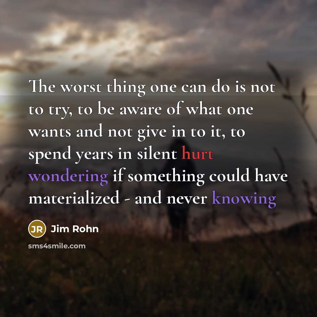 “The worst thing one can do is not to try, to be aware of what one wants and not give in to it, to spend years in silent hurt wondering if something could have materialized - and never knowing” quote by Jim Rohn