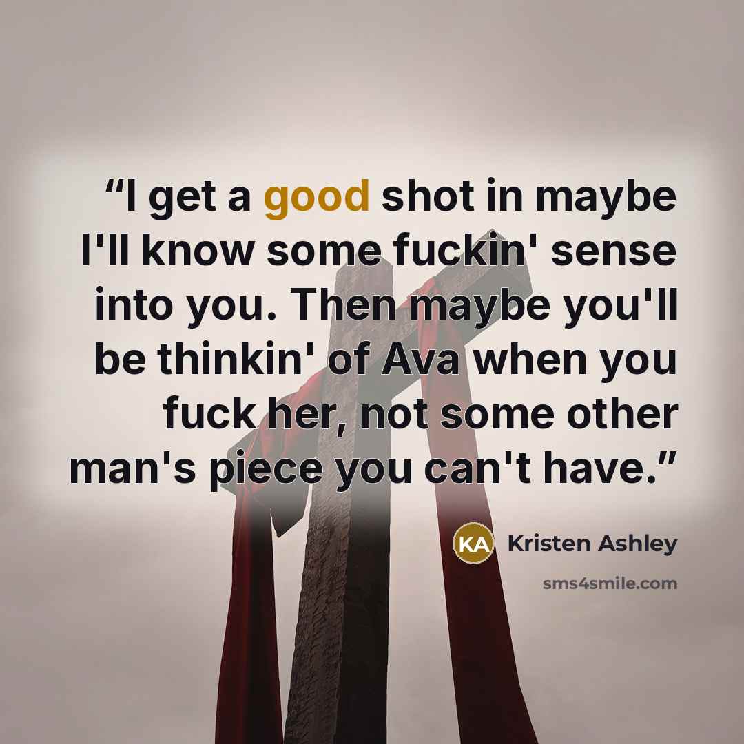 “I get a good shot in maybe I'll know some fuckin' sense into you. Then maybe you'll be thinkin' of Ava when you fuck her, not some other man's piece you can't have.” quote by Kristen Ashley