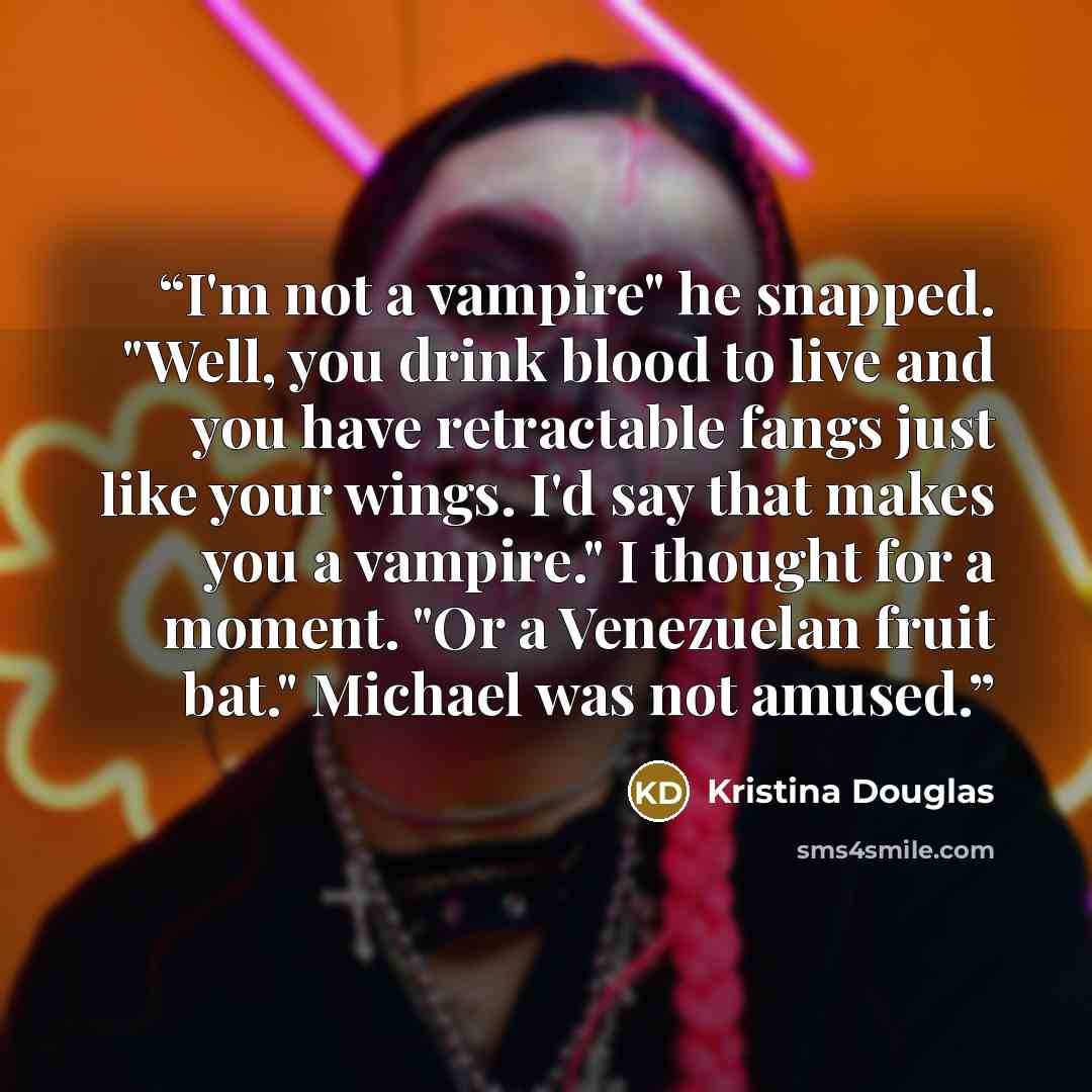 “I'm not a vampire" he snapped. "Well, you drink blood to live and you have retractable fangs just like your wings. I'd say that makes you a vampire." I thought for a moment. "Or a Venezuelan fruit bat." Michael was not amused.” quote by Kristina Douglas