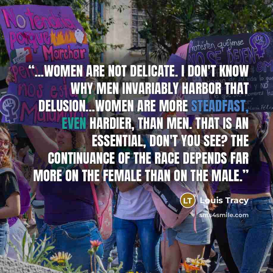 “...women are not delicate. I don't know why men invariably harbor that delusion...women are more steadfast, even hardier, than men. That is an essential, don't you see? The continuance of the race depends far more on the female than on the male.” quote by Louis Tracy