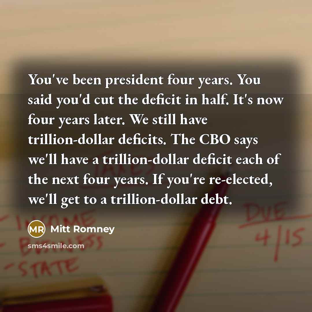 “You've been president four years. You said you'd cut the deficit in half. It's now four years later. We still have trillion-dollar deficits. The CBO says we'll have a trillion-dollar deficit each of the next four years. If you're re-elected, we'll get to a trillion-dollar debt.” quote by Mitt Romney