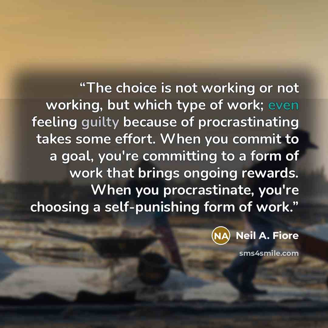 “The choice is not working or not working, but which type of work; even feeling guilty because of procrastinating takes some effort. When you commit to a goal, you're committing to a form of work that brings ongoing rewards. When you procrastinate, you're choosing a self-punishing form of work.” quote by Neil A. Fiore