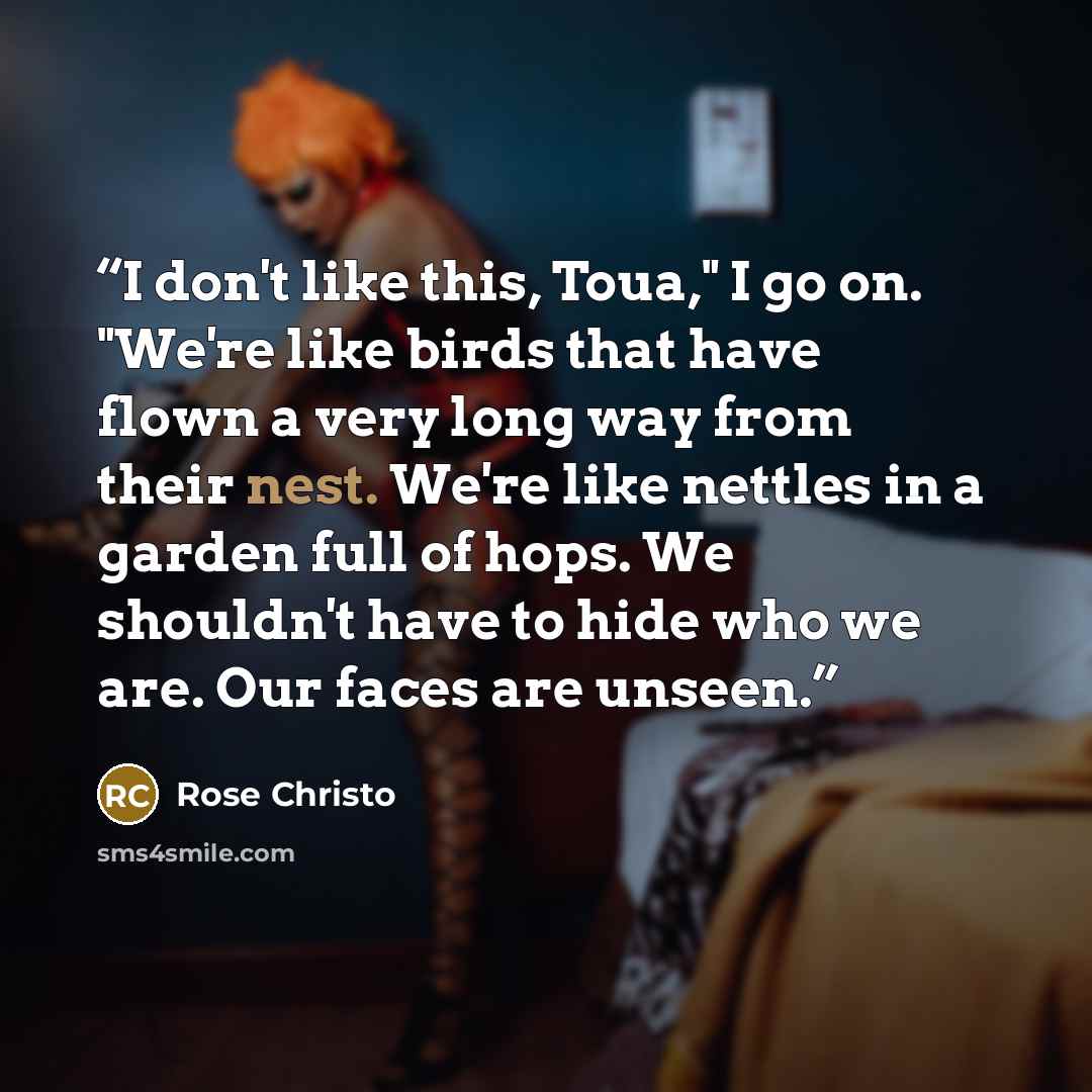 “I don't like this, Toua," I go on. "We're like birds that have flown a very long way from their nest. We're like nettles in a garden full of hops. We shouldn't have to hide who we are. Our faces are unseen.” quote by Rose Christo