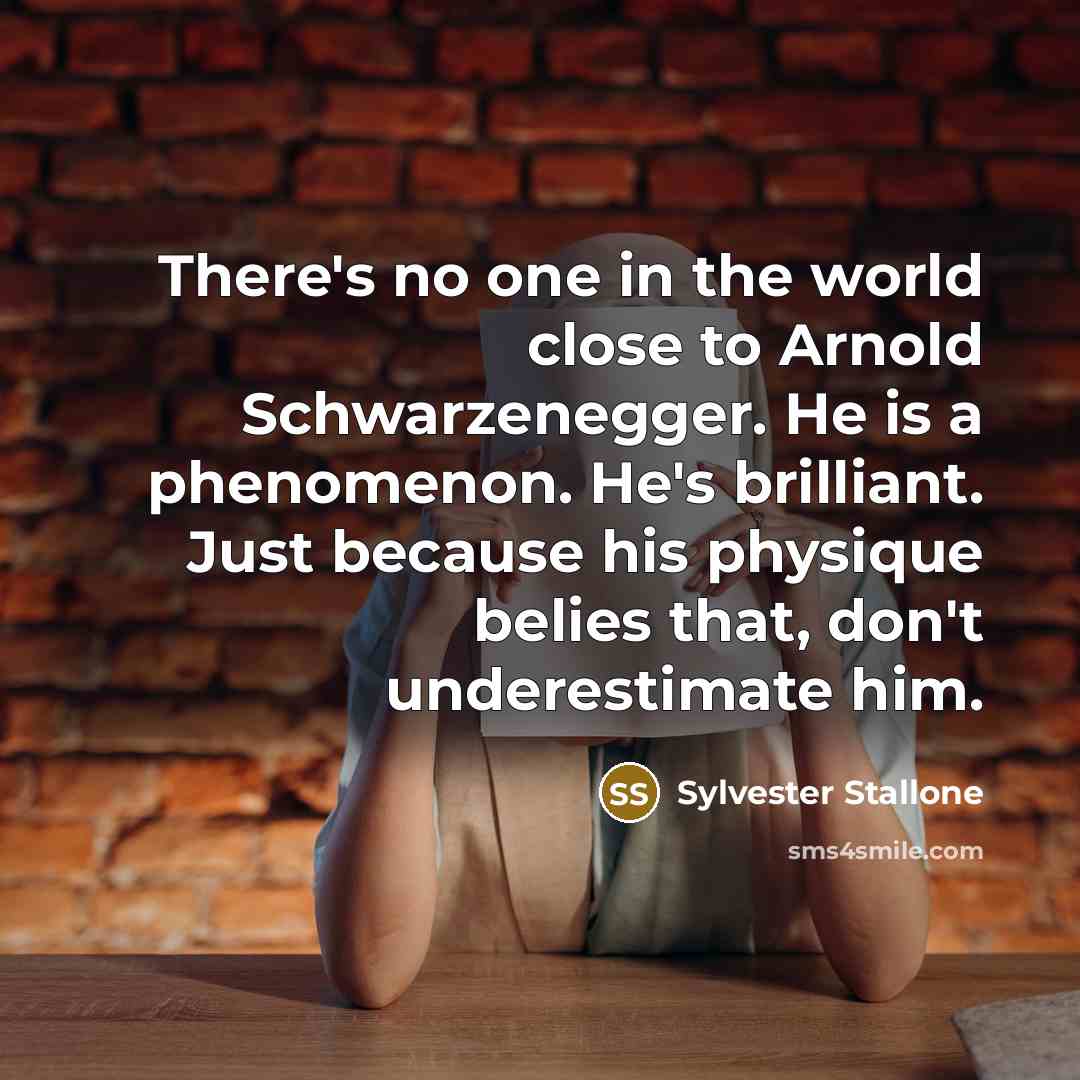 “There's no one in the world close to Arnold Schwarzenegger. He is a phenomenon. He's brilliant. Just because his physique belies that, don't underestimate him.” quote by Sylvester Stallone