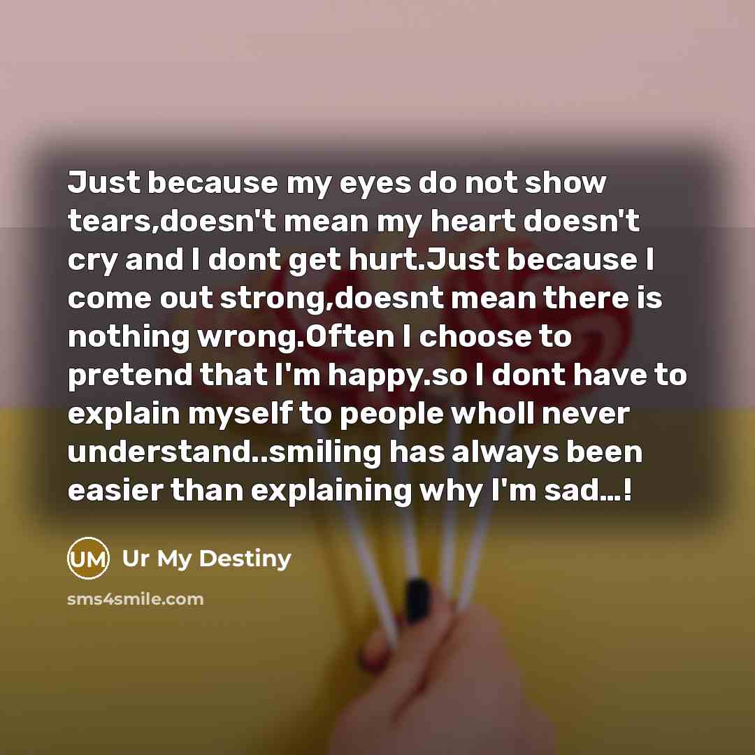 “Just because my eyes do not show tears,doesn't mean my heart doesn't cry and I dont get hurt.Just because I come out strong,doesnt mean there is nothing wrong.Often I choose to pretend that I'm happy.so I dont have to explain myself to people wholl never understand..smiling has always been easier…” quote by Ur My Destiny