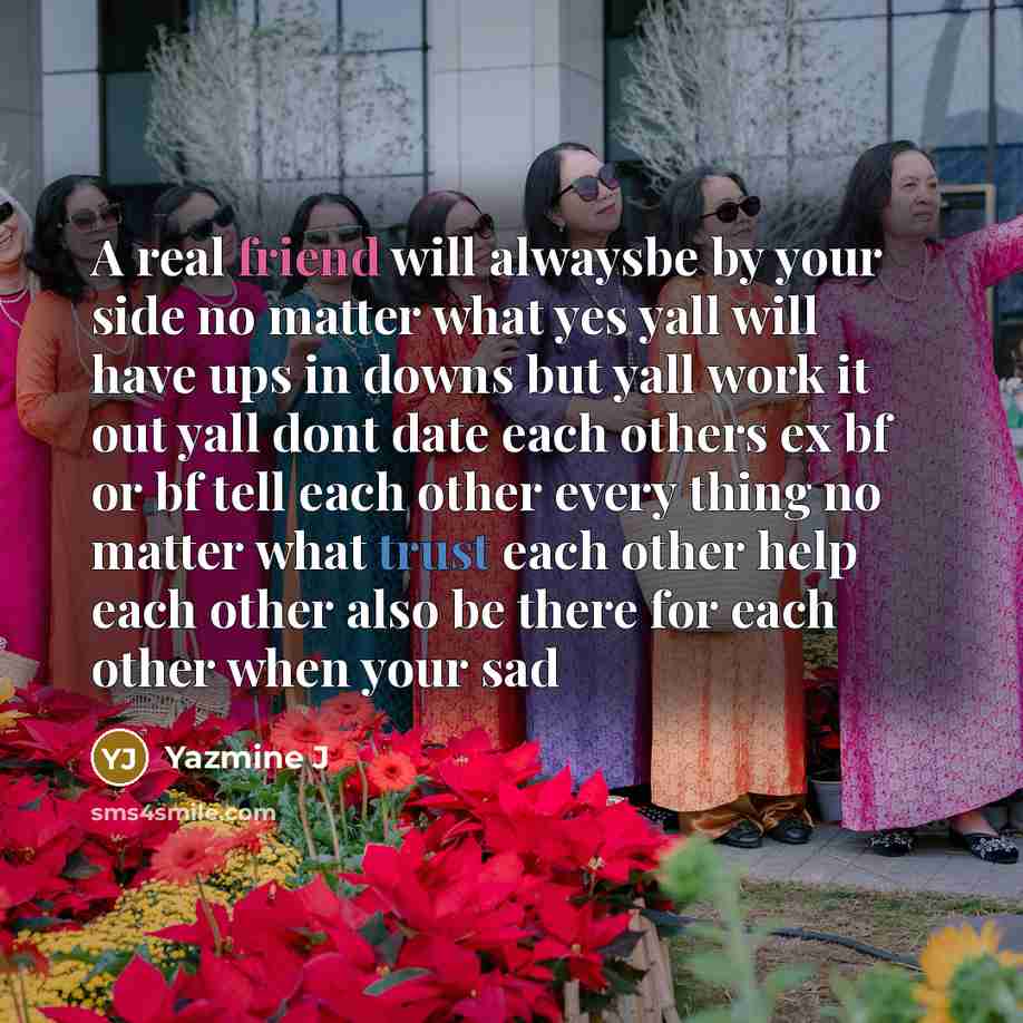 “A real friend will alwaysbe by your side no matter what yes yall will have ups in downs but yall work it out yall dont date each others ex bf or bf tell each other every thing no matter what trust each other help each other also be there for each other when your sad” quote by Yazmine J