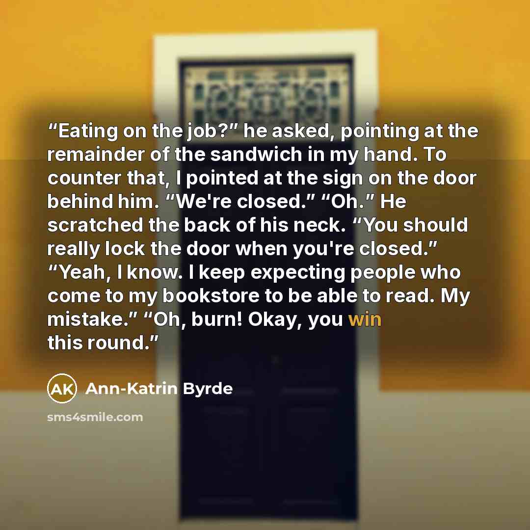 “Eating on the job?” he asked, pointing at the remainder of the sandwich in my hand. To counter that, I pointed at the sign on the door behind him. “We're closed.” “Oh.” He scratched the back of his neck. “You should really lock the door when you're closed.” “Yeah, I know. I keep expecting people…” quote by Ann-Katrin Byrde