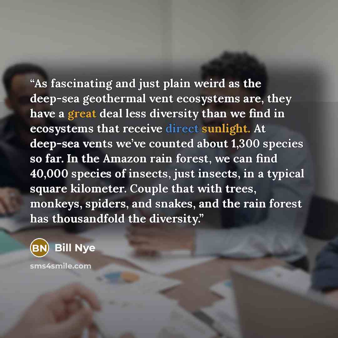 “As fascinating and just plain weird as the deep-sea geothermal vent ecosystems are, they have a great deal less diversity than we find in ecosystems that receive direct sunlight. At deep-sea vents we’ve counted about 1,300 species so far. In the Amazon rain forest, we can find 40,000 species of…” quote by Bill Nye