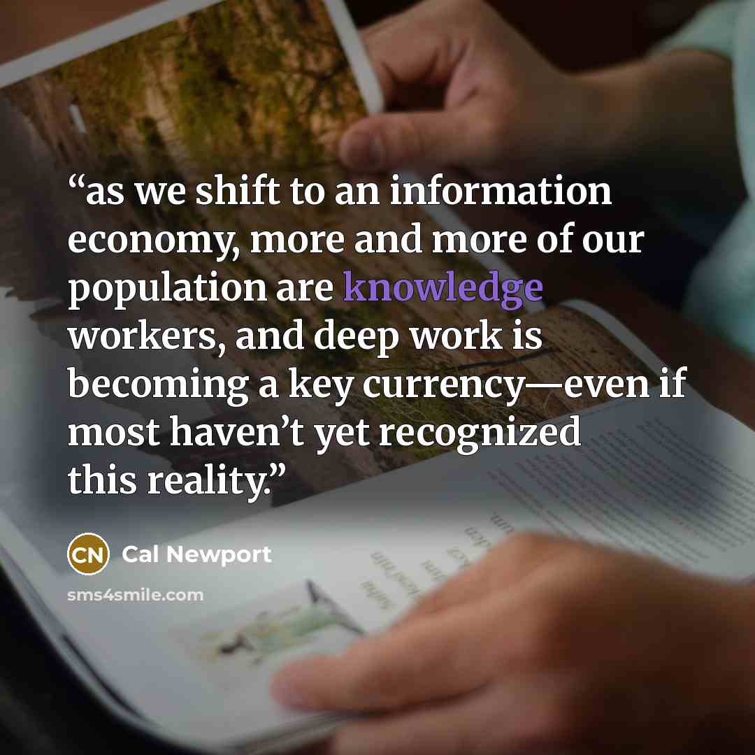 “as we shift to an information economy, more and more of our population are knowledge workers, and deep work is becoming a key currency—even if most haven’t yet recognized this reality.” quote by Cal Newport