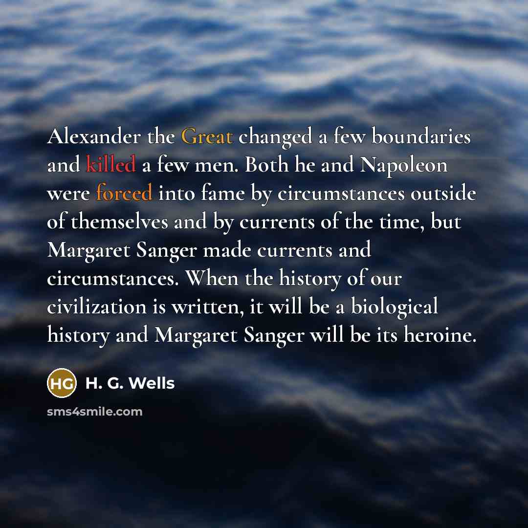 “Alexander the Great changed a few boundaries and killed a few men. Both he and Napoleon were forced into fame by circumstances outside of themselves and by currents of the time, but Margaret Sanger made currents and circumstances. When the history of our civilization is written, it will be a…” quote by H. G. Wells
