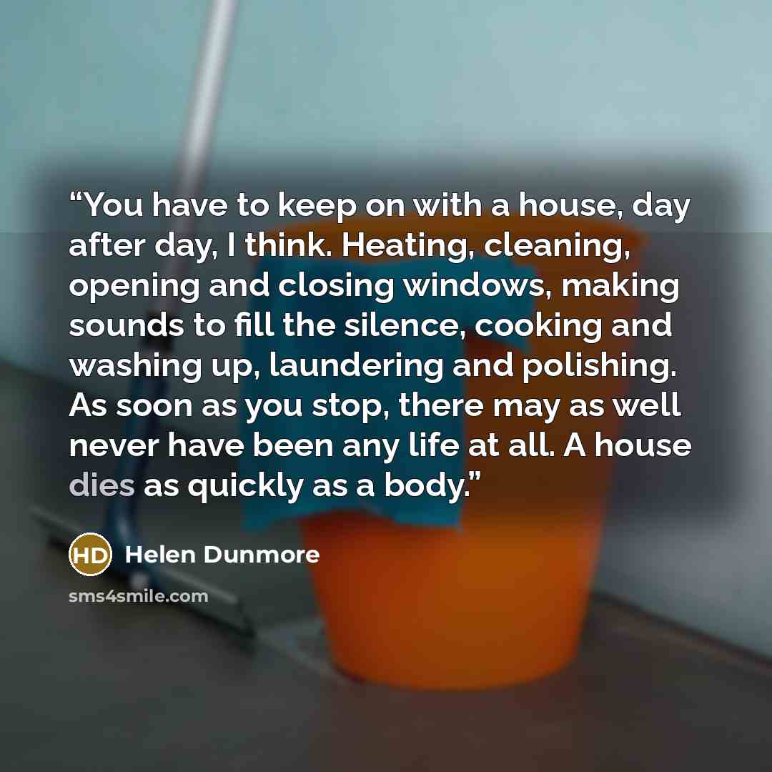 “You have to keep on with a house, day after day, I think. Heating, cleaning, opening and closing windows, making sounds to fill the silence, cooking and washing up, laundering and polishing. As soon as you stop, there may as well never have been any life at all. A house dies as quickly as a body.” quote by Helen Dunmore