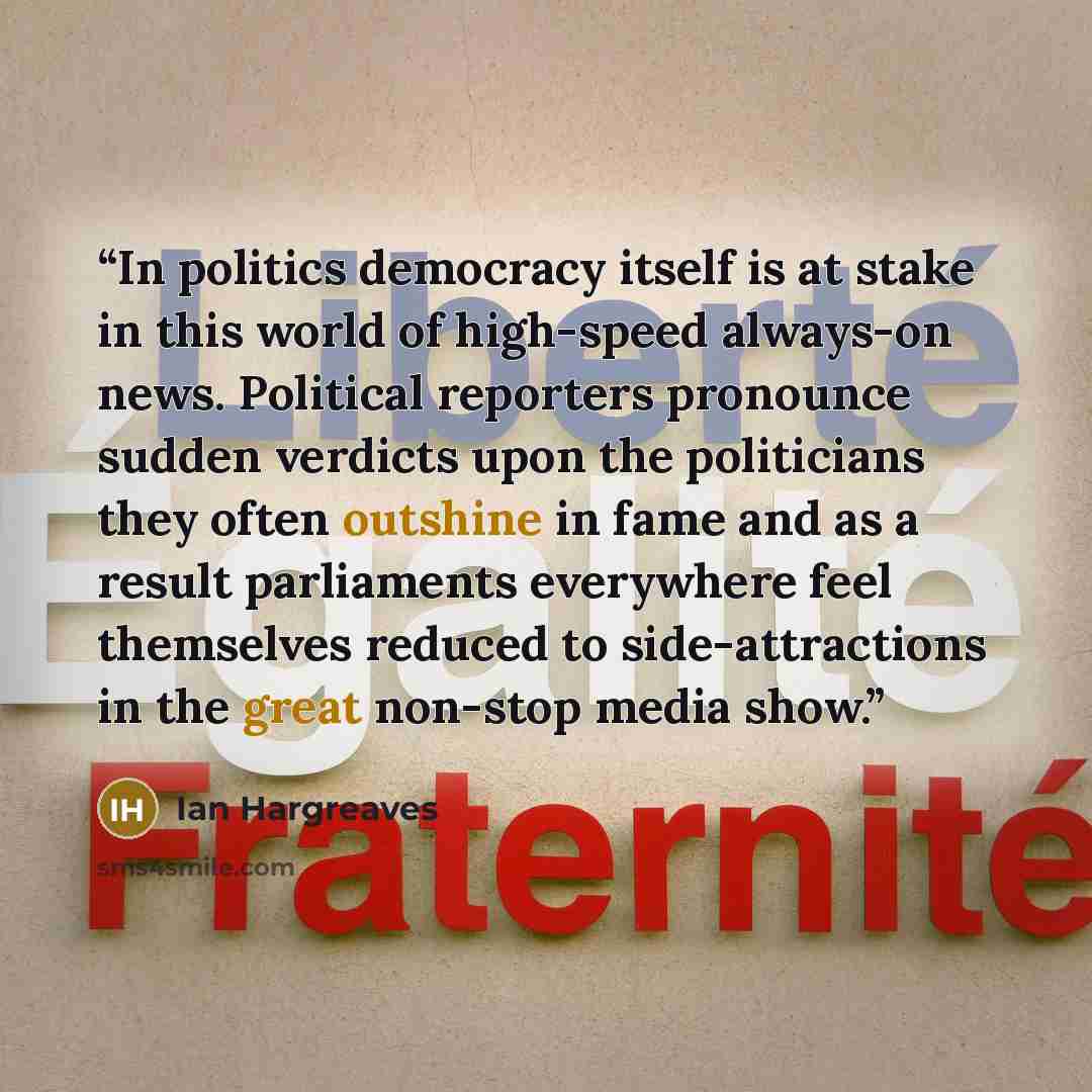“In politics democracy itself is at stake in this world of high-speed always-on news. Political reporters pronounce sudden verdicts upon the politicians they often outshine in fame and as a result parliaments everywhere feel themselves reduced to side-attractions in the great non-stop media show.” quote by Ian Hargreaves