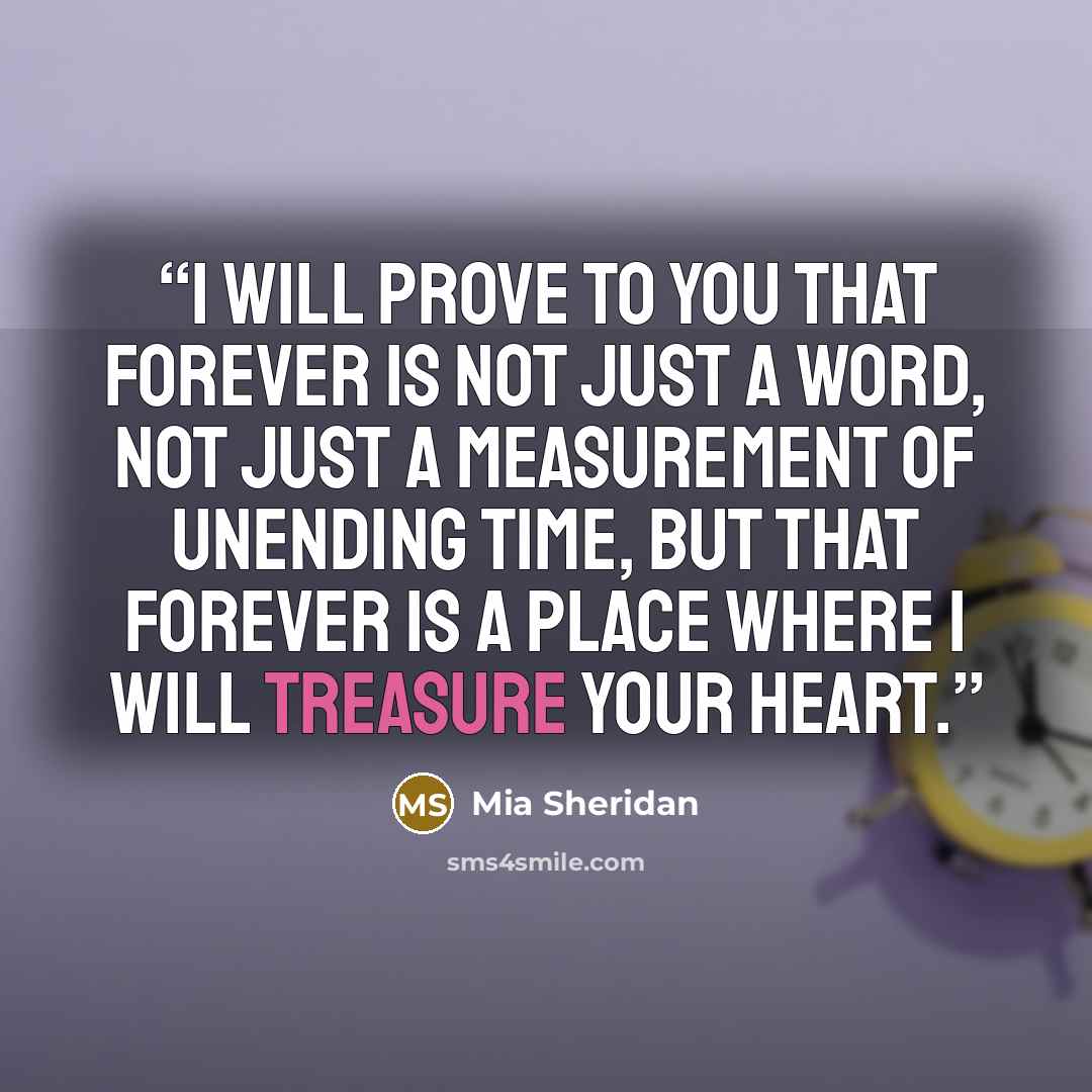 “I will prove to you that forever is not just a word, not just a measurement of unending time, but that forever is a place where I will treasure your heart.” quote by Mia Sheridan