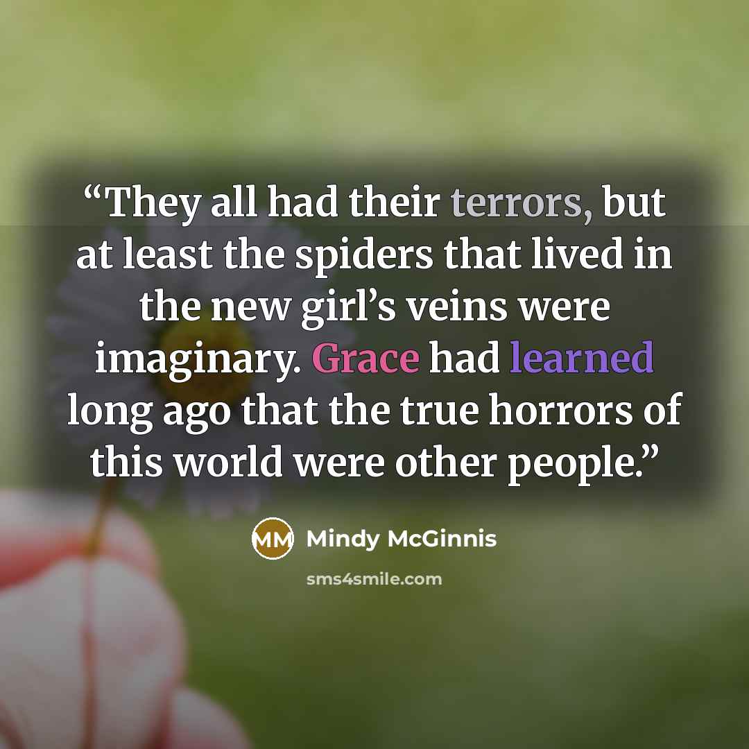 “They all had their terrors, but at least the spiders that lived in the new girl’s veins were imaginary. Grace had learned long ago that the true horrors of this world were other people.” quote by Mindy McGinnis