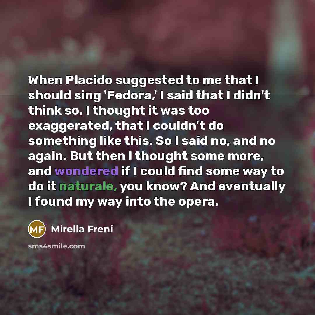 “When Placido suggested to me that I should sing 'Fedora,' I said that I didn't think so. I thought it was too exaggerated, that I couldn't do something like this. So I said no, and no again. But then I thought some more, and wondered if I could find some way to do it naturale, you know? And…” quote by Mirella Freni