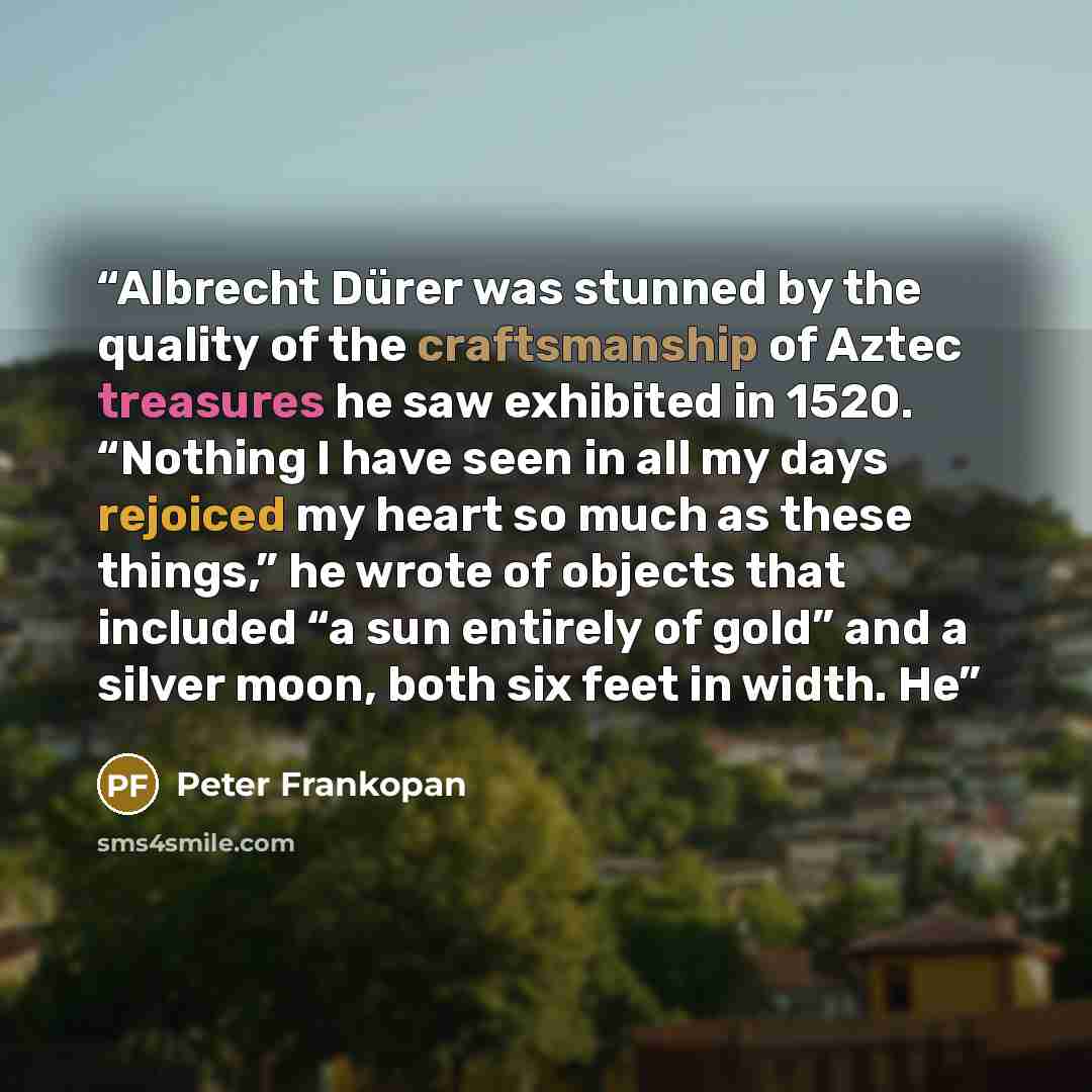 “Albrecht Dürer was stunned by the quality of the craftsmanship of Aztec treasures he saw exhibited in 1520. “Nothing I have seen in all my days rejoiced my heart so much as these things,” he wrote of objects that included “a sun entirely of gold” and a silver moon, both six feet in width. He” quote by Peter Frankopan