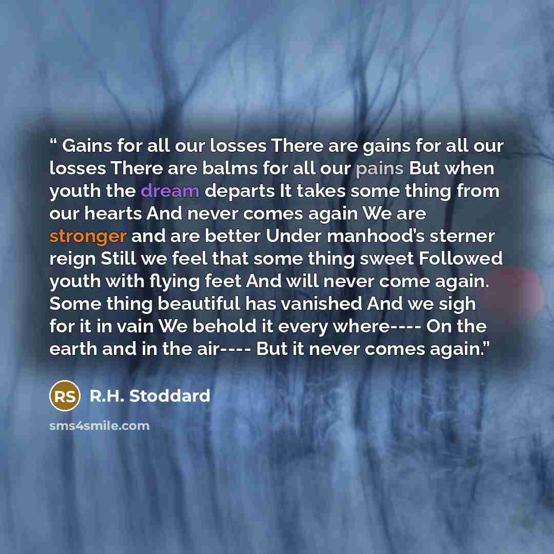 “Gains for all our losses There are gains for all our losses There are balms for all our pains But when youth the dream departs It takes some thing from our hearts And never comes again We are stronger and are better Under manhood’s sterner reign Still we feel that some thing sweet Followed youth…” quote by R.H. Stoddard