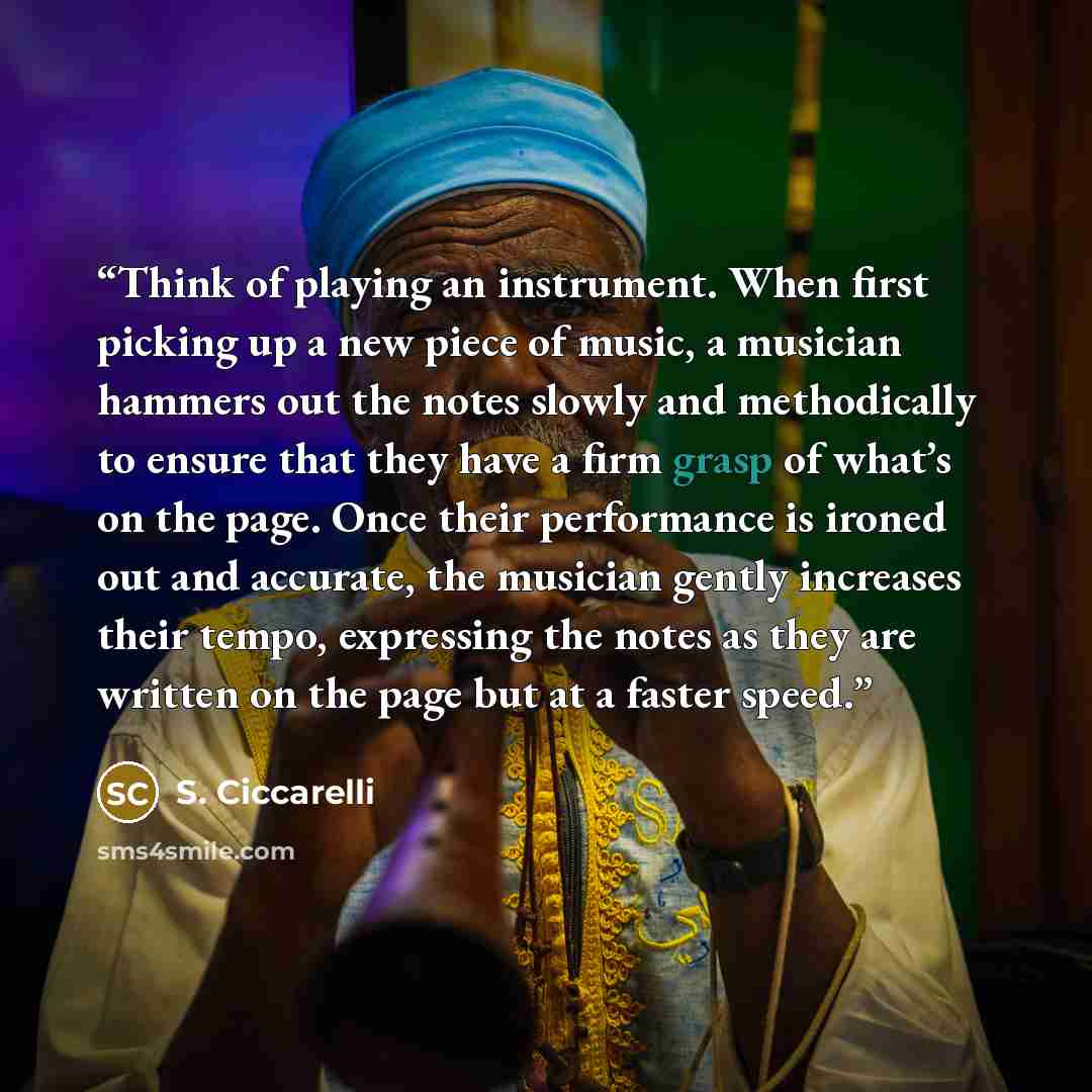 “Think of playing an instrument. When first picking up a new piece of music, a musician hammers out the notes slowly and methodically to ensure that they have a firm grasp of what’s on the page. Once their performance is ironed out and accurate, the musician gently increases their tempo, expressing…” quote by S. Ciccarelli