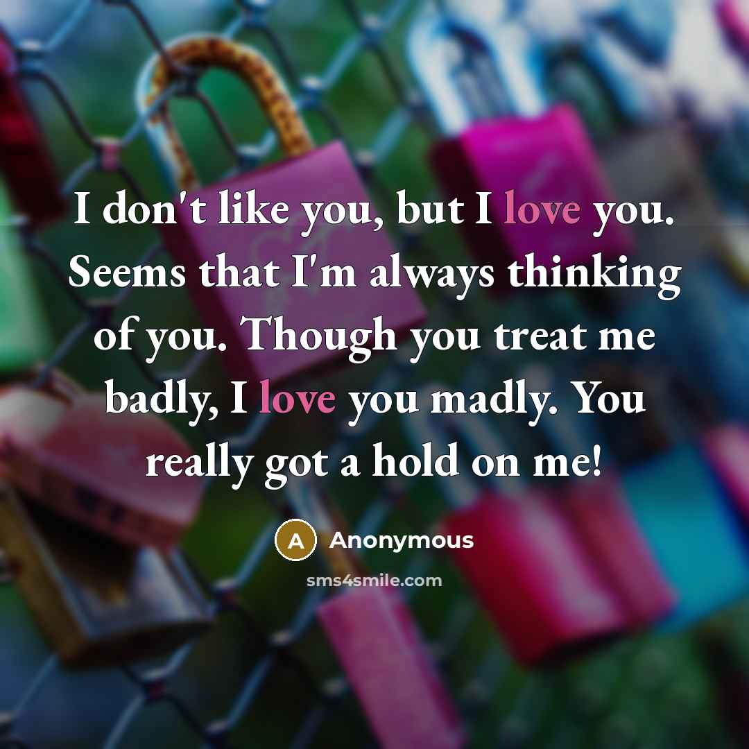 “I don't like you, but I love you. Seems that I'm always thinking of you. Though you treat me badly, I love you madly. You really got a hold on me!” quote by Anonymous