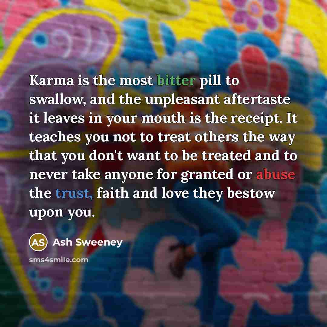 “Karma is the most bitter pill to swallow, and the unpleasant aftertaste it leaves in your mouth is the receipt. It teaches you not to treat others the way that you don't want to be treated and to never take anyone for granted or abuse the trust, faith and love they bestow upon you.” quote by Ash Sweeney