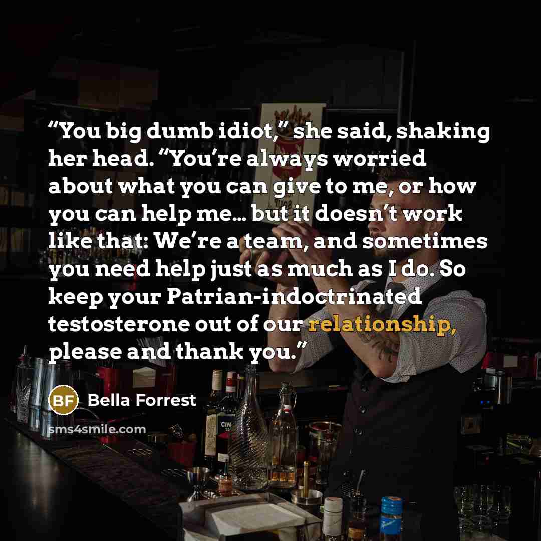 “You big dumb idiot,” she said, shaking her head. “You’re always worried about what you can give to me, or how you can help me… but it doesn’t work like that: We’re a team, and sometimes you need help just as much as I do. So keep your Patrian-indoctrinated testosterone out of our relationship…” quote by Bella Forrest
