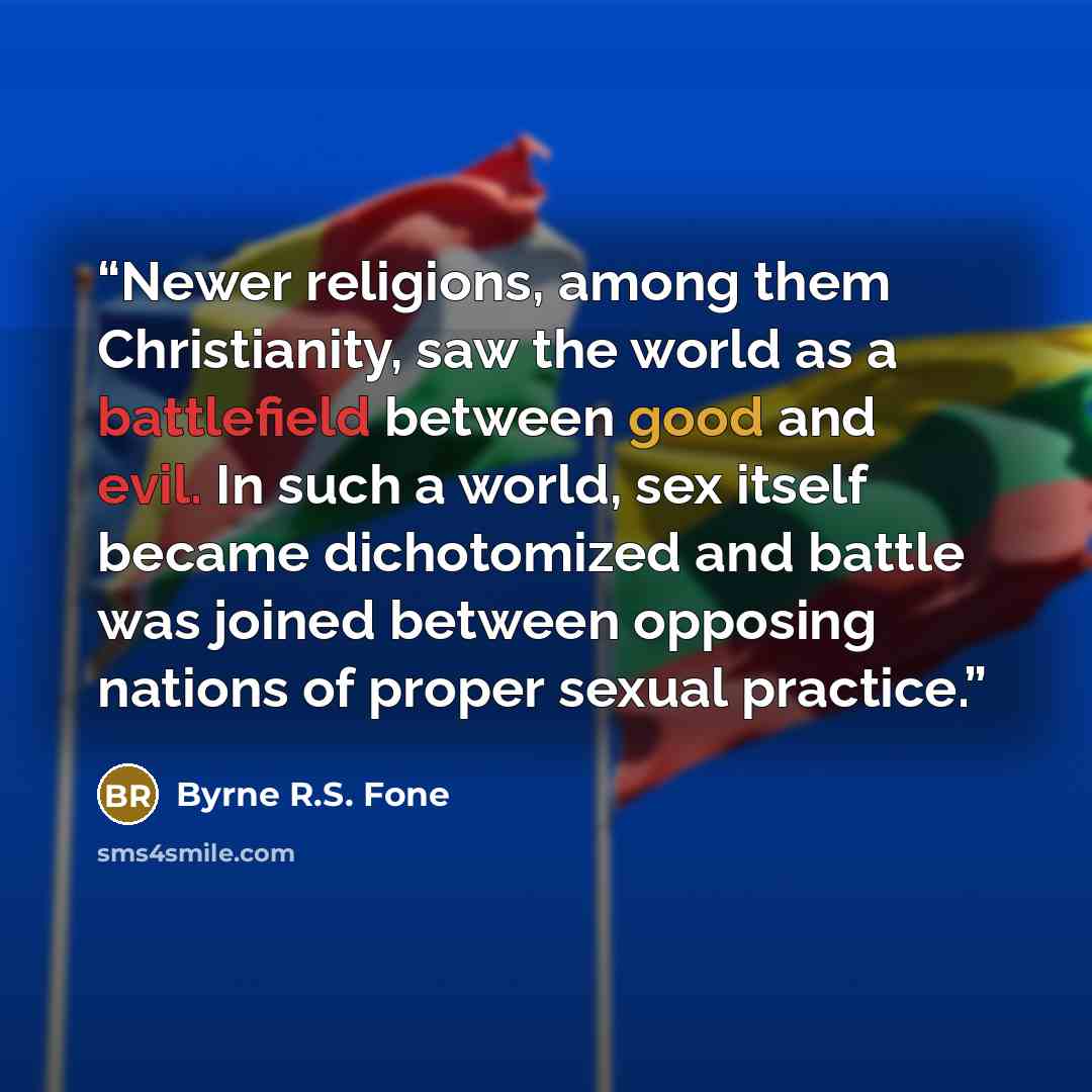 “Newer religions, among them Christianity, saw the world as a battlefield between good and evil. In such a world, sex itself became dichotomized and battle was joined between opposing nations of proper sexual practice.” quote by Byrne R.S. Fone