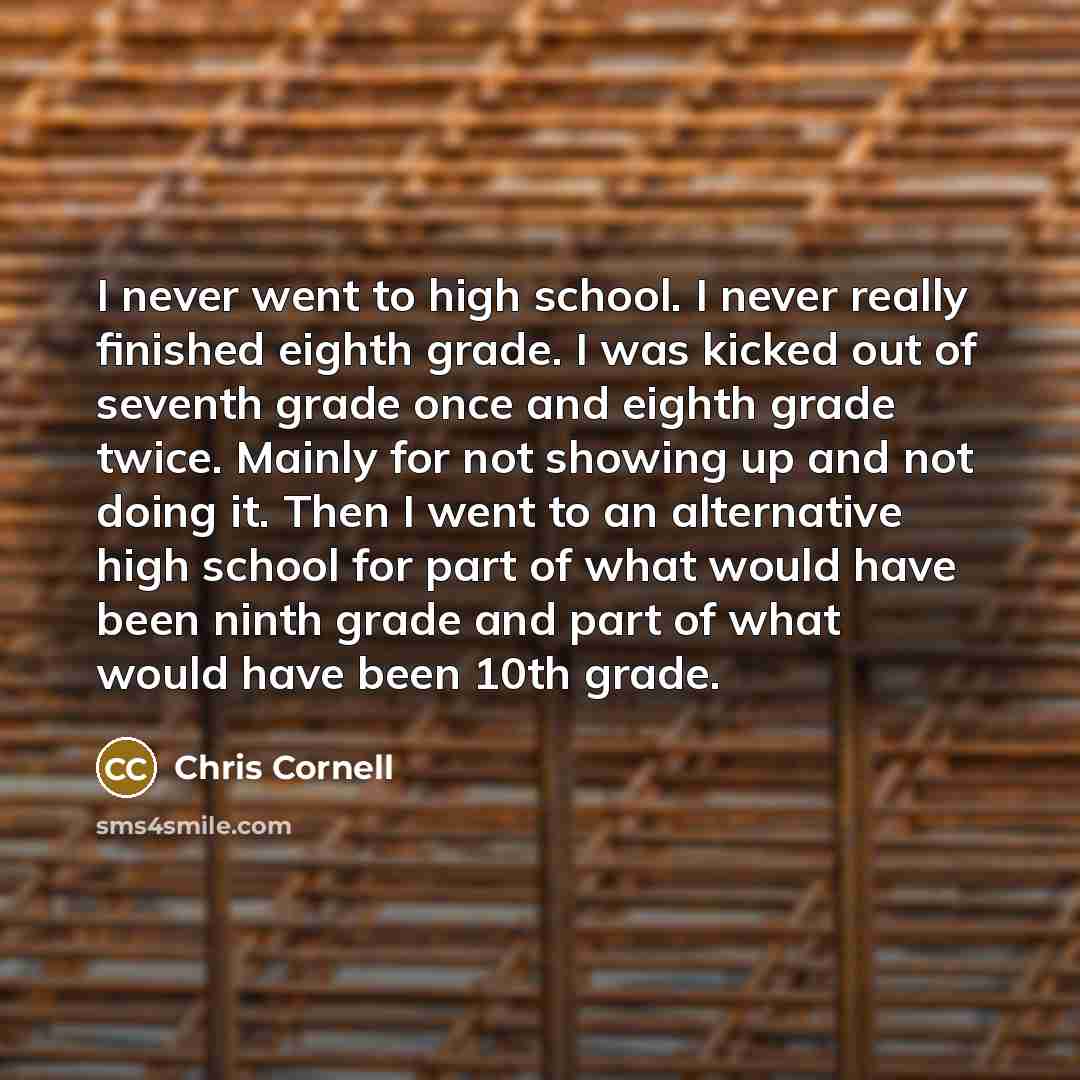 “I never went to high school. I never really finished eighth grade. I was kicked out of seventh grade once and eighth grade twice. Mainly for not showing up and not doing it. Then I went to an alternative high school for part of what would have been ninth grade and part of what would have been 10th…” quote by Chris Cornell
